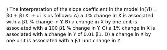 ) The interpretation of the slope coefficient in the model ln(Yi) = β0 + β1Xi + ui is as follows: A) a 1% change in X is associated with a β1 % change in Y. B) a change in X by one unit is associated with a 100 β1 % change in Y. C) a 1% change in X is associated with a change in Y of 0.01 β1. D) a change in X by one unit is associated with a β1 unit change in Y.