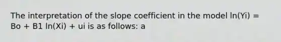 The interpretation of the slope coefficient in the model ln(Yi) = Bo + B1 ln(Xi) + ui is as follows: a