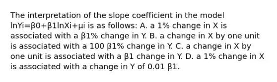 The interpretation of the slope coefficient in the model lnYi=β0+β1lnXi+μi is as​ follows: A. a​ 1% change in X is associated with a β1​% change in Y. B. a change in X by one unit is associated with a 100 β1​% change in Y. C. a change in X by one unit is associated with a β1 change in Y. D. a​ 1% change in X is associated with a change in Y of 0.01 β1.