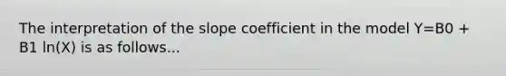 The interpretation of the slope coefficient in the model Y=B0 + B1 ln(X) is as follows...