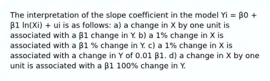 The interpretation of the slope coefficient in the model Yi = β0 + β1 ln(Xi) + ui is as follows: a) a change in X by one unit is associated with a β1 change in Y. b) a 1% change in X is associated with a β1 % change in Y. c) a 1% change in X is associated with a change in Y of 0.01 β1. d) a change in X by one unit is associated with a β1 100% change in Y.