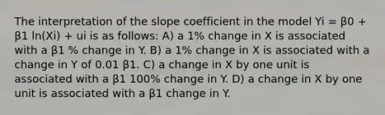 The interpretation of the slope coefficient in the model Yi = β0 + β1 ln(Xi) + ui is as follows: A) a 1% change in X is associated with a β1 % change in Y. B) a 1% change in X is associated with a change in Y of 0.01 β1. C) a change in X by one unit is associated with a β1 100% change in Y. D) a change in X by one unit is associated with a β1 change in Y.