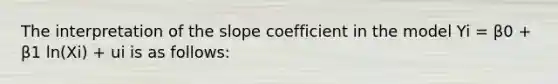 The interpretation of the slope coefficient in the model Yi = β0 + β1 ln(Xi) + ui is as follows: