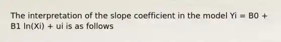 The interpretation of the slope coefficient in the model Yi = B0 + B1 ln(Xi) + ui is as follows