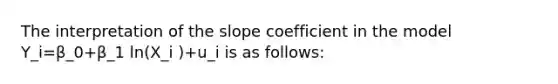 The interpretation of the slope coefficient in the model Y_i=β_0+β_1 ln(X_i )+u_i is as follows: