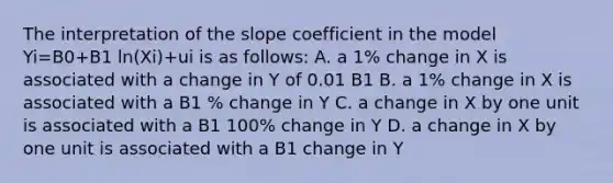 The interpretation of the slope coefficient in the model Yi=B0+B1 ln(Xi)+ui is as follows: A. a 1% change in X is associated with a change in Y of 0.01 B1 B. a 1% change in X is associated with a B1 % change in Y C. a change in X by one unit is associated with a B1 100% change in Y D. a change in X by one unit is associated with a B1 change in Y