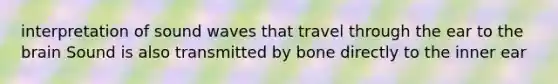 interpretation of sound waves that travel through the ear to the brain Sound is also transmitted by bone directly to the inner ear