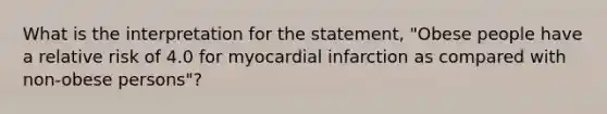 What is the interpretation for the statement, "Obese people have a relative risk of 4.0 for myocardial infarction as compared with non-obese persons"?