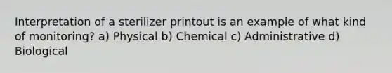 Interpretation of a sterilizer printout is an example of what kind of monitoring? a) Physical b) Chemical c) Administrative d) Biological