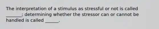 The interpretation of a stimulus as stressful or not is called _______; determining whether the stressor can or cannot be handled is called ______.