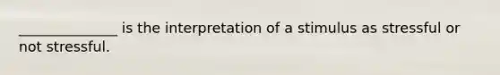 ______________ is the interpretation of a stimulus as stressful or not stressful.