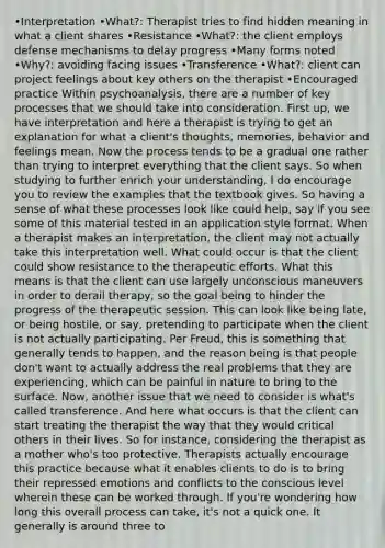 •Interpretation •What?: Therapist tries to find hidden meaning in what a client shares •Resistance •What?: the client employs defense mechanisms to delay progress •Many forms noted •Why?: avoiding facing issues •Transference •What?: client can project feelings about key others on the therapist •Encouraged practice Within psychoanalysis, there are a number of key processes that we should take into consideration. First up, we have interpretation and here a therapist is trying to get an explanation for what a client's thoughts, memories, behavior and feelings mean. Now the process tends to be a gradual one rather than trying to interpret everything that the client says. So when studying to further enrich your understanding, I do encourage you to review the examples that the textbook gives. So having a sense of what these processes look like could help, say if you see some of this material tested in an application style format. When a therapist makes an interpretation, the client may not actually take this interpretation well. What could occur is that the client could show resistance to the therapeutic efforts. What this means is that the client can use largely unconscious maneuvers in order to derail therapy, so the goal being to hinder the progress of the therapeutic session. This can look like being late, or being hostile, or say, pretending to participate when the client is not actually participating. Per Freud, this is something that generally tends to happen, and the reason being is that people don't want to actually address the real problems that they are experiencing, which can be painful in nature to bring to the surface. Now, another issue that we need to consider is what's called transference. And here what occurs is that the client can start treating the therapist the way that they would critical others in their lives. So for instance, considering the therapist as a mother who's too protective. Therapists actually encourage this practice because what it enables clients to do is to bring their repressed emotions and conflicts to the conscious level wherein these can be worked through. If you're wondering how long this overall process can take, it's not a quick one. It generally is around three to