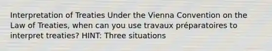 Interpretation of Treaties Under the Vienna Convention on the Law of Treaties, when can you use travaux préparatoires to interpret treaties? HINT: Three situations