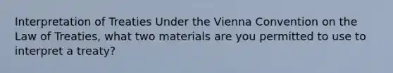 Interpretation of Treaties Under the Vienna Convention on the Law of Treaties, what two materials are you permitted to use to interpret a treaty?