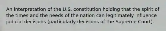 An interpretation of the U.S. constitution holding that the spirit of the times and the needs of the nation can legitimately influence judicial decisions (particularly decisions of the Supreme Court).