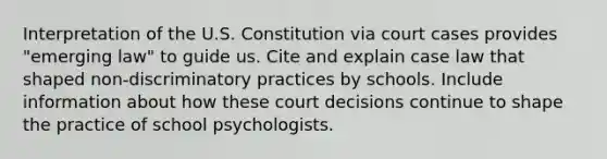 Interpretation of the U.S. Constitution via court cases provides "emerging law" to guide us. Cite and explain case law that shaped non-discriminatory practices by schools. Include information about how these court decisions continue to shape the practice of school psychologists.