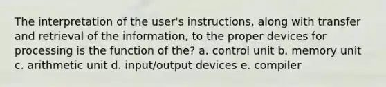 The interpretation of the user's instructions, along with transfer and retrieval of the information, to the proper devices for processing is the function of the? a. <a href='https://www.questionai.com/knowledge/kfb0Cg9Sc0-control-unit' class='anchor-knowledge'>control unit</a> b. memory unit c. arithmetic unit d. input/output devices e. compiler