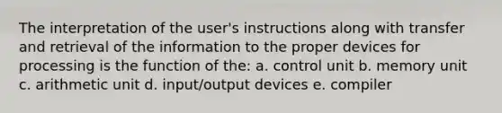 The interpretation of the user's instructions along with transfer and retrieval of the information to the proper devices for processing is the function of the: a. control unit b. memory unit c. arithmetic unit d. input/output devices e. compiler