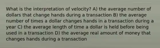 What is the interpretation of velocity? A) the average number of dollars that change hands during a transaction B) the average number of times a dollar changes hands in a transaction during a year C) the average length of time a dollar is held before being used in a transaction D) the average real amount of money that changes hands during a transaction