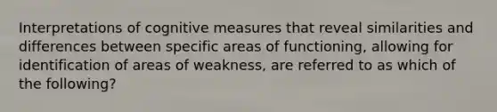 Interpretations of cognitive measures that reveal similarities and differences between specific areas of functioning, allowing for identification of areas of weakness, are referred to as which of the following?