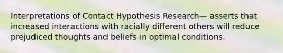 Interpretations of Contact Hypothesis Research— asserts that increased interactions with racially different others will reduce prejudiced thoughts and beliefs in optimal conditions.