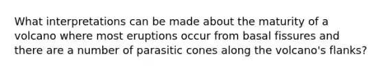 What interpretations can be made about the maturity of a volcano where most eruptions occur from basal fissures and there are a number of parasitic cones along the volcano's flanks?