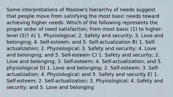 Some interpretations of Maslow's hierarchy of needs suggest that people move from satisfying the most basic needs toward achieving higher needs. Which of the following represents the proper order of need satisfaction, from most basic (1) to higher-level (5)? A) 1. Physiological; 2. Safety and security; 3. Love and belonging; 4. Self-esteem; and 5. Self-actualization B) 1. Self-actualization; 2. Physiological; 3. Safety and security; 4. Love and belonging; and 5. Self-esteem C) 1. Safety and security; 2. Love and belonging; 3. Self-esteem; 4. Self-actualization; and 5. physiological D) 1. Love and belonging; 2. Self-esteem; 3. Self-actualization; 4. Physiological; and 5. Safety and security E) 1. Self-esteem; 2. Self-actualization; 3. Physiological; 4. Safety and security; and 5. Love and belonging