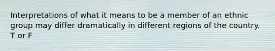 Interpretations of what it means to be a member of an ethnic group may differ dramatically in different regions of the country. T or F