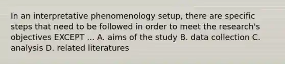 In an interpretative phenomenology setup, there are specific steps that need to be followed in order to meet the research's objectives EXCEPT ... A. aims of the study B. data collection C. analysis D. related literatures