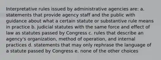 Interpretative rules issued by administrative agencies are: a. statements that provide agency staff and the public with guidance about what a certain statute or substantive rule means in practice b. judicial statutes with the same force and effect of law as statutes passed by Congress c. rules that describe an agency's organization, method of operation, and internal practices d. statements that may only rephrase the language of a statute passed by Congress e. none of the other choices