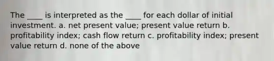 The ____ is interpreted as the ____ for each dollar of initial investment. a. net present value; present value return b. profitability index; cash flow return c. profitability index; present value return d. none of the above