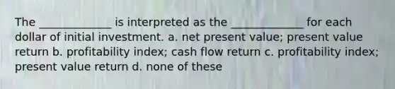 The _____________ is interpreted as the _____________ for each dollar of initial investment. a. net present value; present value return b. profitability index; cash flow return c. profitability index; present value return d. none of these