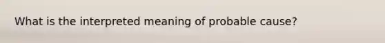 What is the interpreted meaning of probable cause?