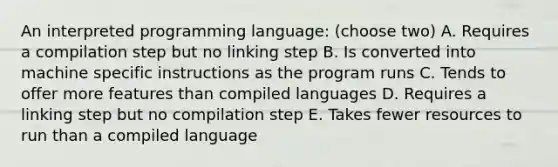 An interpreted programming language: (choose two) A. Requires a compilation step but no linking step B. Is converted into machine specific instructions as the program runs C. Tends to offer more features than compiled languages D. Requires a linking step but no compilation step E. Takes fewer resources to run than a compiled language