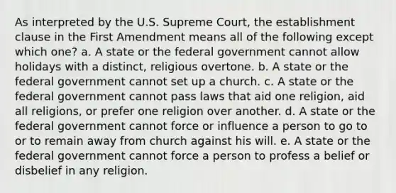 As interpreted by the U.S. Supreme Court, the establishment clause in the First Amendment means all of the following except which one? a. A state or the federal government cannot allow holidays with a distinct, religious overtone. b. A state or the federal government cannot set up a church. c. A state or the federal government cannot pass laws that aid one religion, aid all religions, or prefer one religion over another. d. A state or the federal government cannot force or influence a person to go to or to remain away from church against his will. e. A state or the federal government cannot force a person to profess a belief or disbelief in any religion.