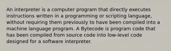 An interpreter is a computer program that directly executes instructions written in a programming or scripting language, without requiring them previously to have been compiled into a machine language program. A Bytecode is program code that has been compiled from source code into low-level code designed for a software interpreter.