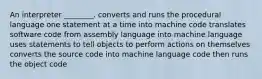 An interpreter ________. converts and runs the procedural language one statement at a time into machine code translates software code from assembly language into machine language uses statements to tell objects to perform actions on themselves converts the source code into machine language code then runs the object code