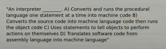 "An interpreter ________. A) Converts and runs the procedural language one statement at a time into machine code B) Converts the source code into machine language code then runs the object code C) Uses statements to tell objects to perform actions on themselves D) Translates software code from assembly language into machine language"