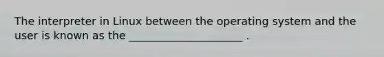 The interpreter in Linux between the operating system and the user is known as the _____________________ .