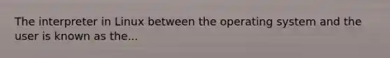 The interpreter in Linux between the operating system and the user is known as the...