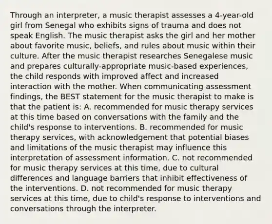 Through an interpreter, a music therapist assesses a 4-year-old girl from Senegal who exhibits signs of trauma and does not speak English. The music therapist asks the girl and her mother about favorite music, beliefs, and rules about music within their culture. After the music therapist researches Senegalese music and prepares culturally-appropriate music-based experiences, the child responds with improved affect and increased interaction with the mother. When communicating assessment findings, the BEST statement for the music therapist to make is that the patient is: A. recommended for music therapy services at this time based on conversations with the family and the child's response to interventions. B. recommended for music therapy services, with acknowledgement that potential biases and limitations of the music therapist may influence this interpretation of assessment information. C. not recommended for music therapy services at this time, due to cultural differences and language barriers that inhibit effectiveness of the interventions. D. not recommended for music therapy services at this time, due to child's response to interventions and conversations through the interpreter.