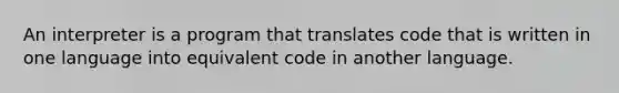 An interpreter is a program that translates code that is written in one language into equivalent code in another language.