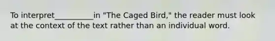 To interpret__________in "The Caged Bird," the reader must look at the context of the text rather than an individual word.