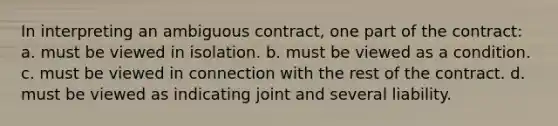 In interpreting an ambiguous contract, one part of the contract: a. must be viewed in isolation. b. must be viewed as a condition. c. must be viewed in connection with the rest of the contract. d. must be viewed as indicating joint and several liability.