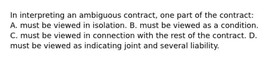 In interpreting an ambiguous contract, one part of the contract: A. ​must be viewed in isolation. ​B. must be viewed as a condition. ​C. must be viewed in connection with the rest of the contract. ​D. must be viewed as indicating joint and several liability.