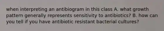 when interpreting an antibiogram in this class A. what growth pattern generally represents sensitivity to antibiotics? B. how can you tell if you have antibiotic resistant bacterial cultures?