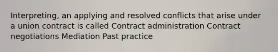 Interpreting, an applying and resolved conflicts that arise under a union contract is called Contract administration Contract negotiations Mediation Past practice