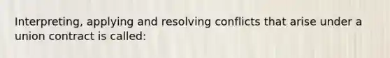 Interpreting, applying and resolving conflicts that arise under a union contract is called: