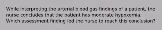 While interpreting the arterial blood gas findings of a patient, the nurse concludes that the patient has moderate hypoxemia. Which assessment finding led the nurse to reach this conclusion?