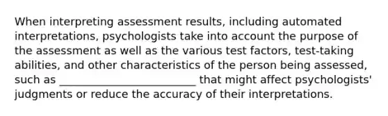 When interpreting assessment results, including automated interpretations, psychologists take into account the purpose of the assessment as well as the various test factors, test-taking abilities, and other characteristics of the person being assessed, such as _________________________ that might affect psychologists' judgments or reduce the accuracy of their interpretations.